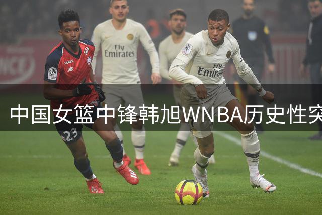 中国女篮中锋韩旭WNBA历史性突破 亚洲球员得分纪录终改写