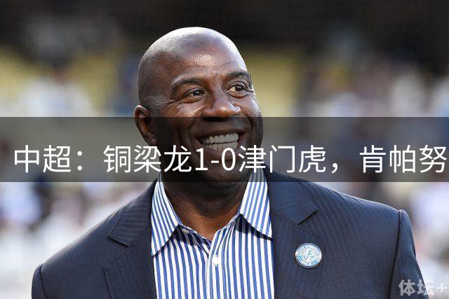 中超：铜梁龙1-0津门虎，肯帕努破门，哈达斯绝平被吹