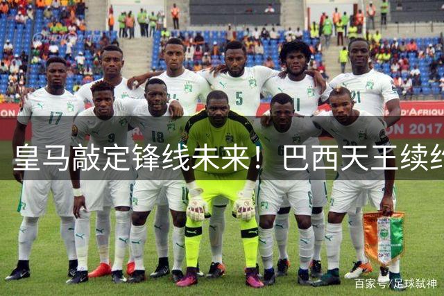 皇马敲定锋线未来！巴西天王续约五年 薪资待遇曝光引热议