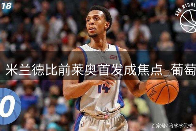 米兰德比前莱奥首发成焦点 葡萄牙球星留队前景现转机