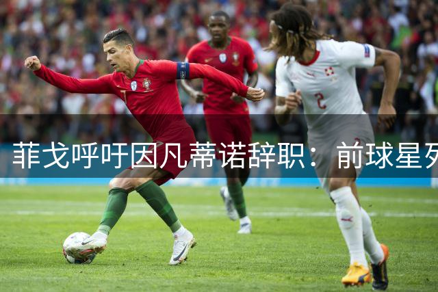 菲戈呼吁因凡蒂诺辞职：前球星列举大量滥用职权行为